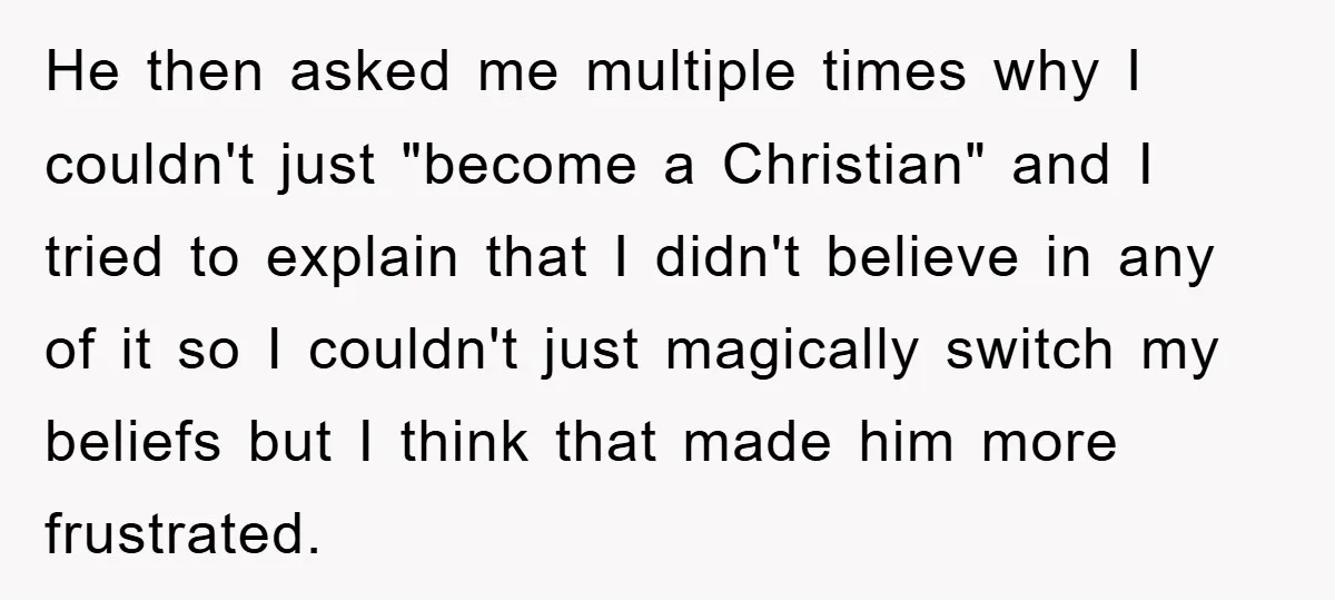 He then asked me multiple times why I couldn't just "become a Christian" and I tried to explain that I didn't believe in any of it so I couldn't just...