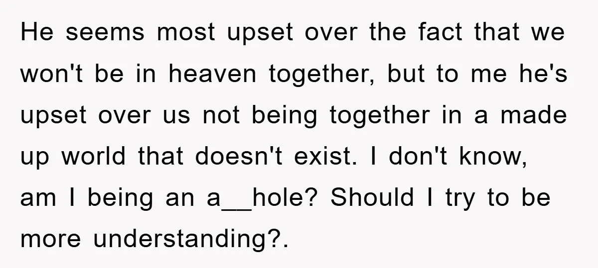 He seems most upset over the fact that we won't be in heaven together, but to me he's upset over us not being together in a made up world that...