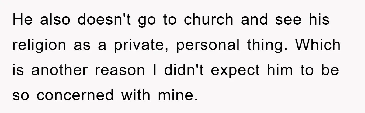 He also doesn't go to church and see his religion as a private, personal thing. Which is another reason I didn't expect him to be so concerned with mine.