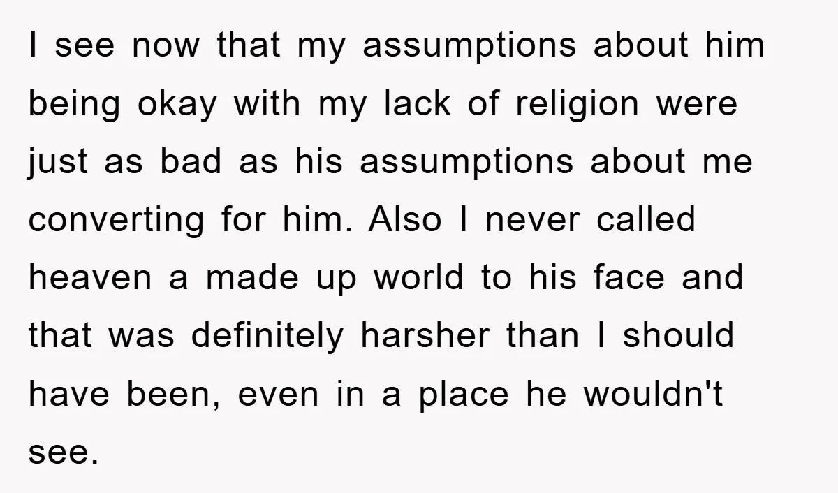 I see now that my assumptions about him being okay with my lack of religion were just as bad as his assumptions about me converting for him. Also I never...