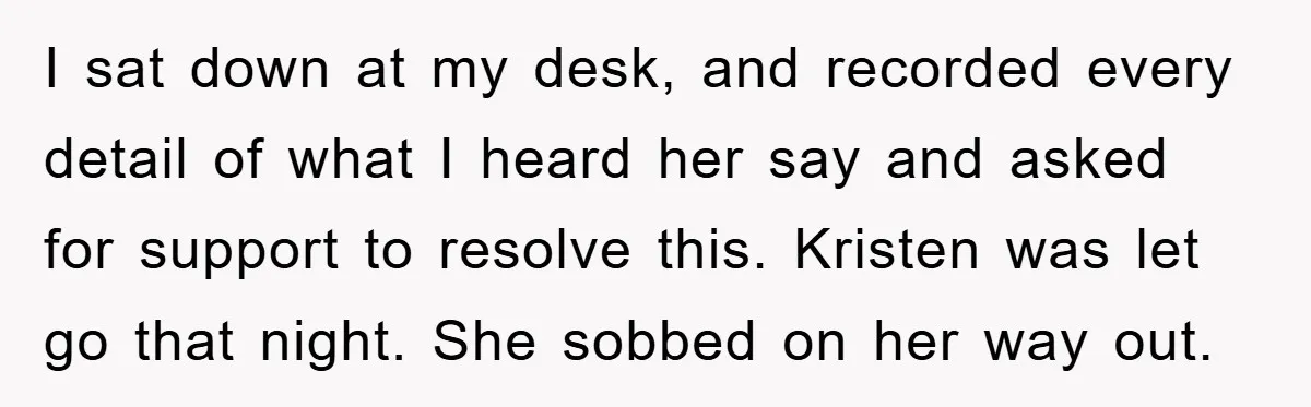 I sat down at my desk, and recorded every detail of what I heard her say and asked for support to resolve this. Kristen was let go that night. She...