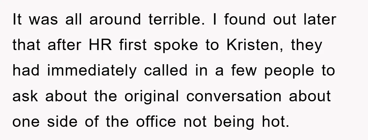 It was all around terrible. I found out later that after HR first spoke to Kristen, they had immediately called in a few people to ask about the original conversation...