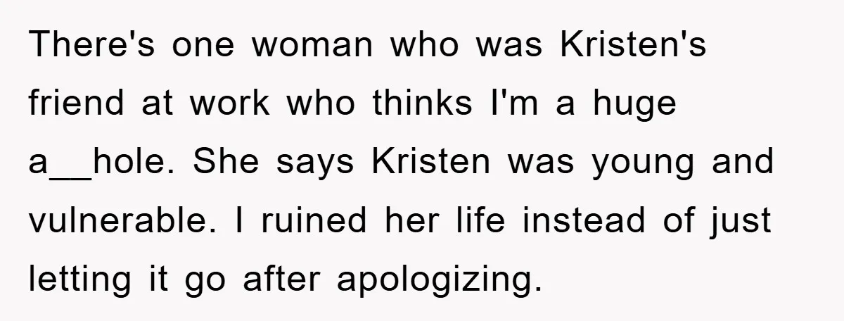 There's one woman who was Kristen's friend at work who thinks I'm a huge a__hole. She says Kristen was young and vulnerable. I ruined her life instead of just letting...