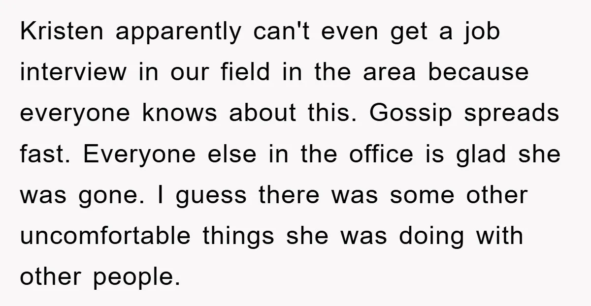 Kristen apparently can't even get a job interview in our field in the area because everyone knows about this. Gossip spreads fast. Everyone else in the office is glad she...