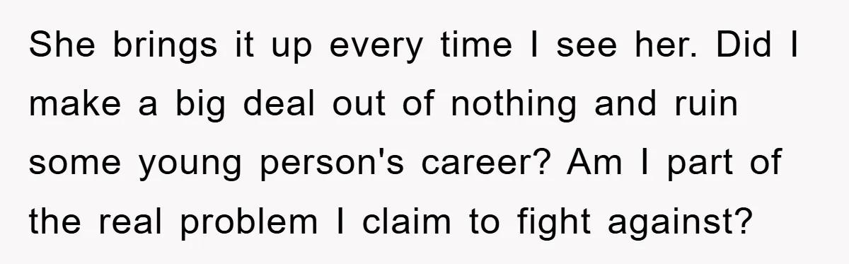 She brings it up every time I see her. Did I make a big deal out of nothing and ruin some young person's career? Am I part of the real...