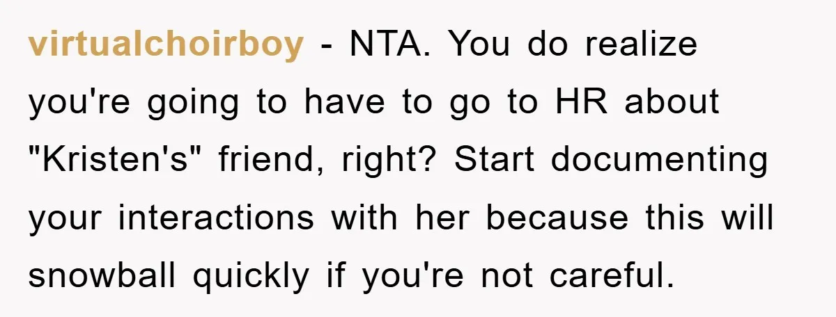 virtualchoirboy − NTA. You do realize you're going to have to go to HR about "Kristen's" friend, right? Start documenting your interactions with her because this will snowball quickly if...
