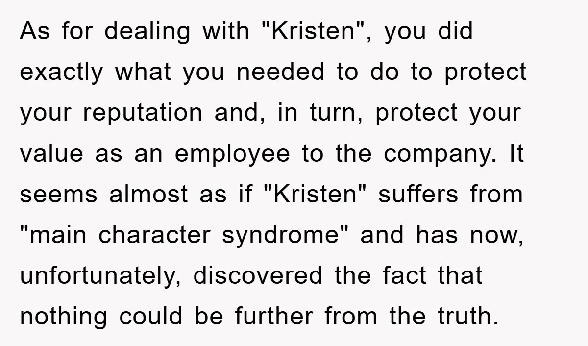 As for dealing with "Kristen", you did exactly what you needed to do to protect your reputation and, in turn, protect your value as an employee to the company. It...