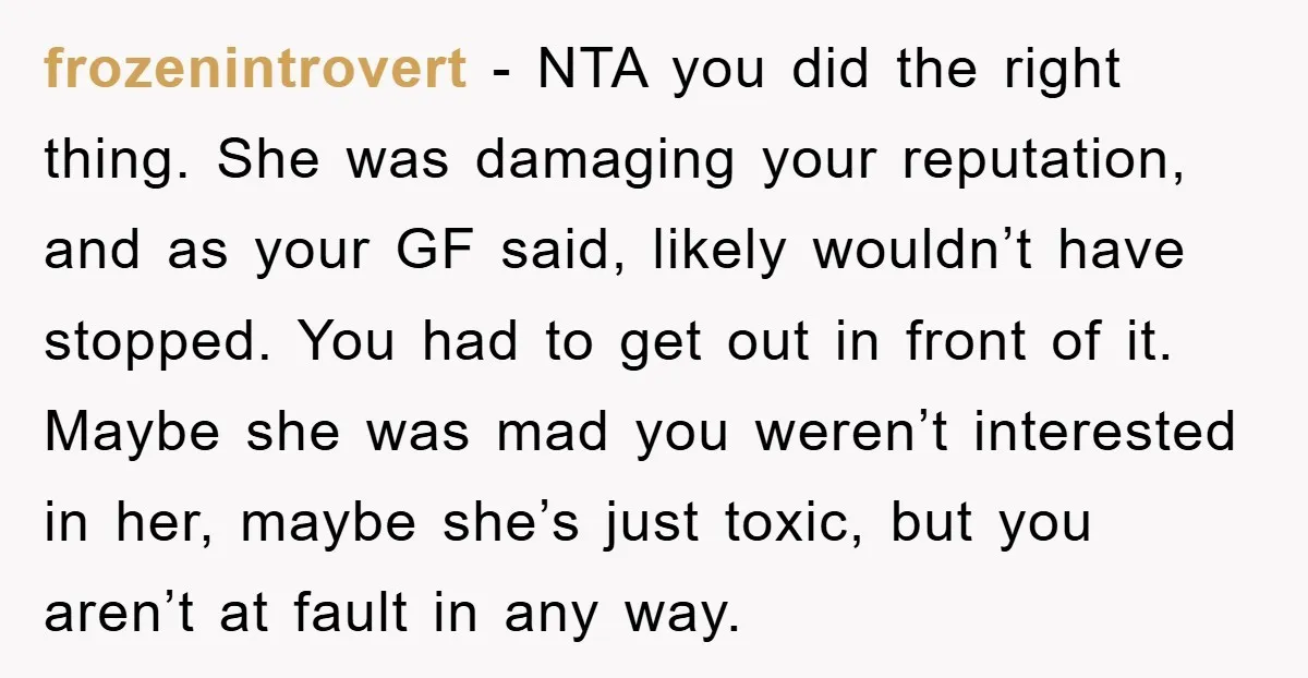 frozenintrovert − NTA you did the right thing. She was damaging your reputation, and as your GF said, likely wouldn’t have stopped. You had to get out in front of...