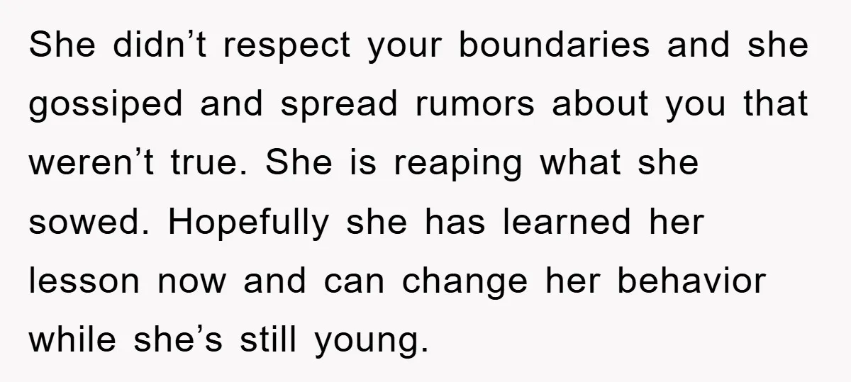She didn’t respect your boundaries and she gossiped and spread rumors about you that weren’t true. She is reaping what she sowed. Hopefully she has learned her lesson now and...