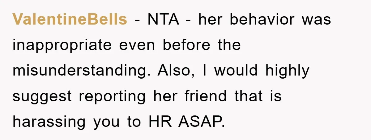 ValentineBells − NTA - her behavior was inappropriate even before the misunderstanding. Also, I would highly suggest reporting her friend that is harassing you to HR ASAP.
