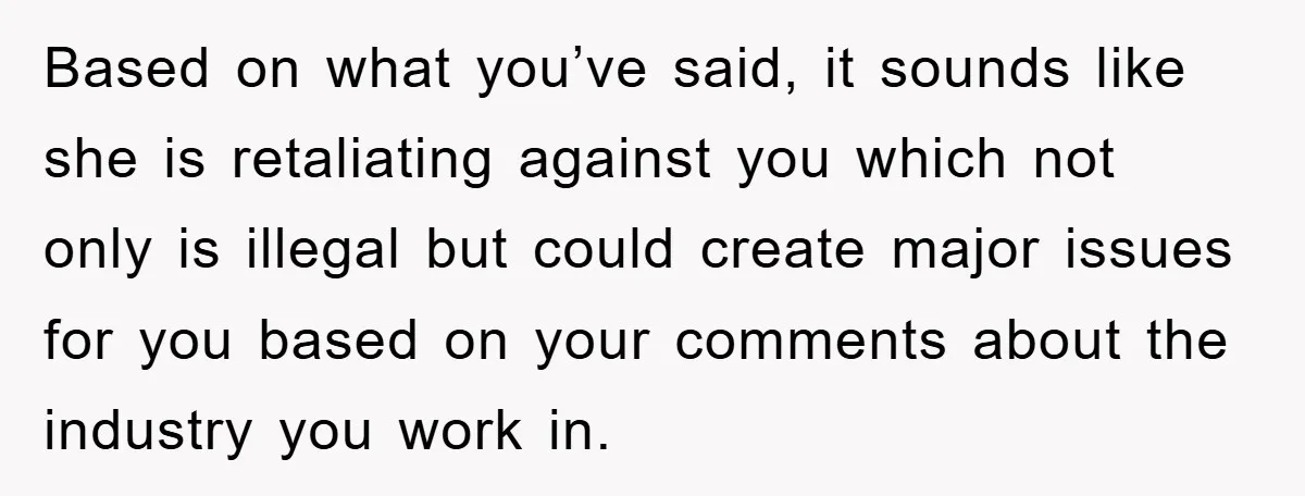 Based on what you’ve said, it sounds like she is retaliating against you which not only is illegal but could create major issues for you based on your comments about...
