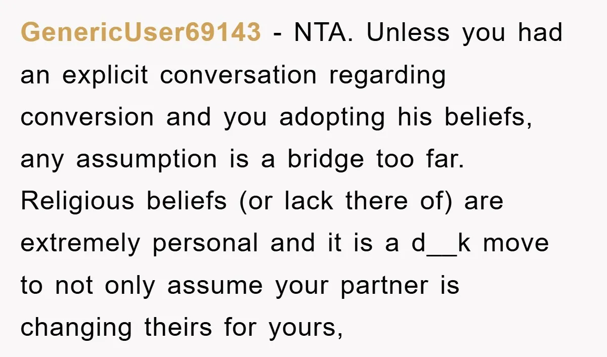 GenericUser69143 − NTA. Unless you had an explicit conversation regarding conversion and you adopting his beliefs, any assumption is a bridge too far. Religious beliefs (or lack there of) are...