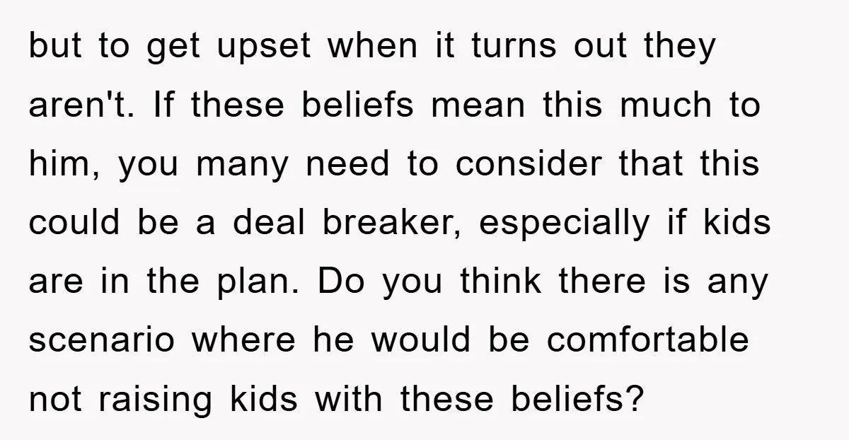 but to get upset when it turns out they aren't. If these beliefs mean this much to him, you many need to consider that this could be a deal breaker,...