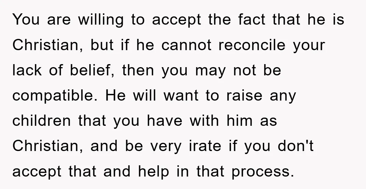 You are willing to accept the fact that he is Christian, but if he cannot reconcile your lack of belief, then you may not be compatible. He will want to...