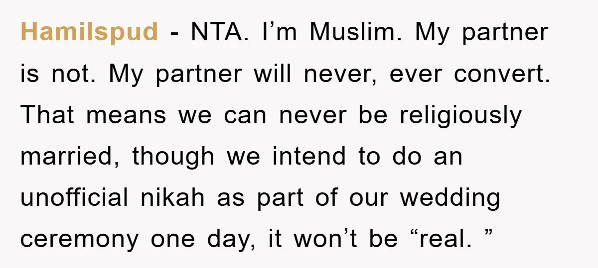Hamilspud − NTA. I’m Muslim. My partner is not. My partner will never, ever convert. That means we can never be religiously married, though we intend to do an unofficial...