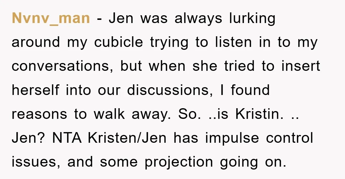 Nvnv_man − Jen was always lurking around my cubicle trying to listen in to my conversations, but when she tried to insert herself into our discussions, I found reasons to...