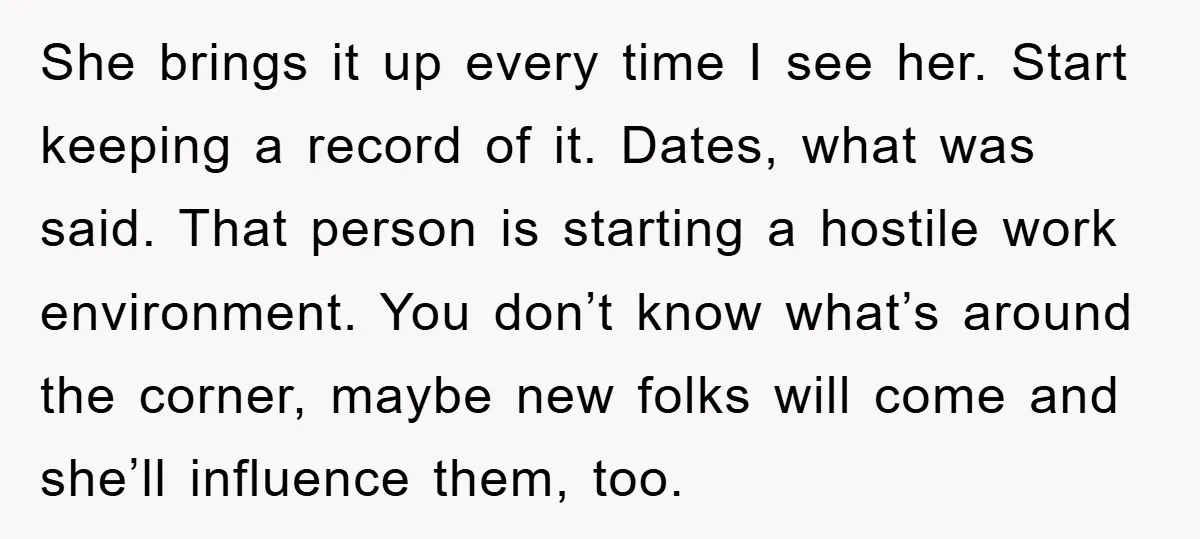 She brings it up every time I see her. Start keeping a record of it. Dates, what was said. That person is starting a hostile work environment. You don’t know...