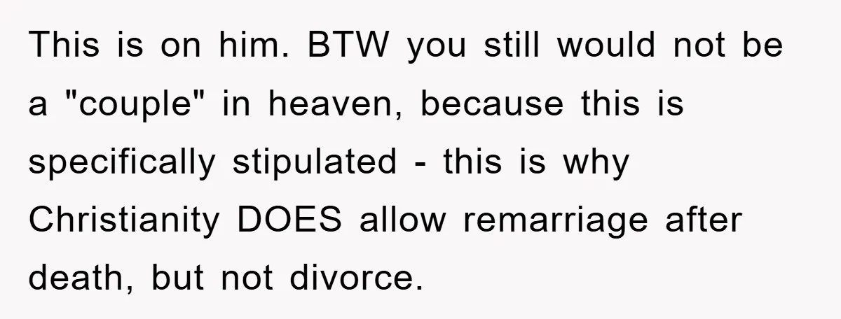 This is on him. BTW you still would not be a "couple" in heaven, because this is specifically stipulated - this is why Christianity DOES allow remarriage after death, but...