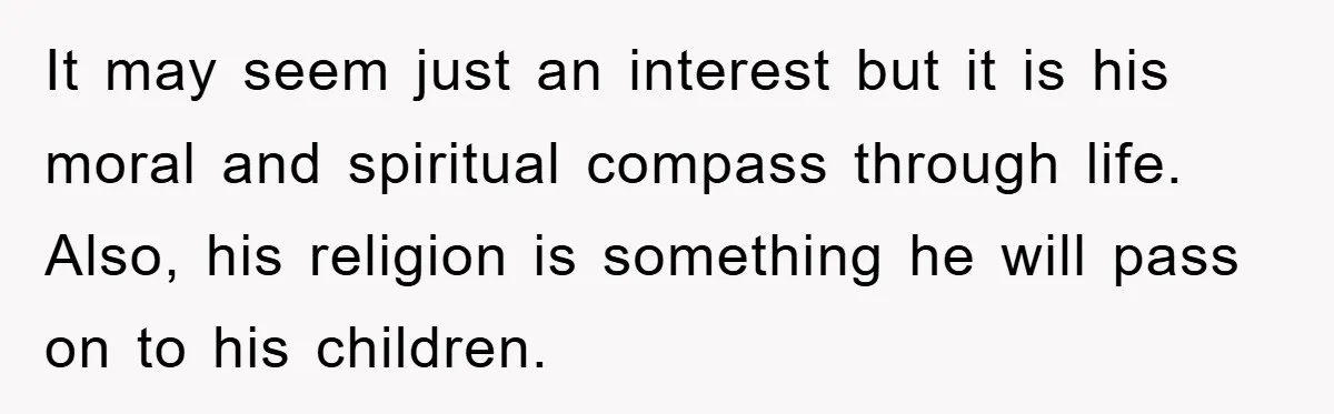It may seem just an interest but it is his moral and spiritual compass through life. Also, his religion is something he will pass on to his children.