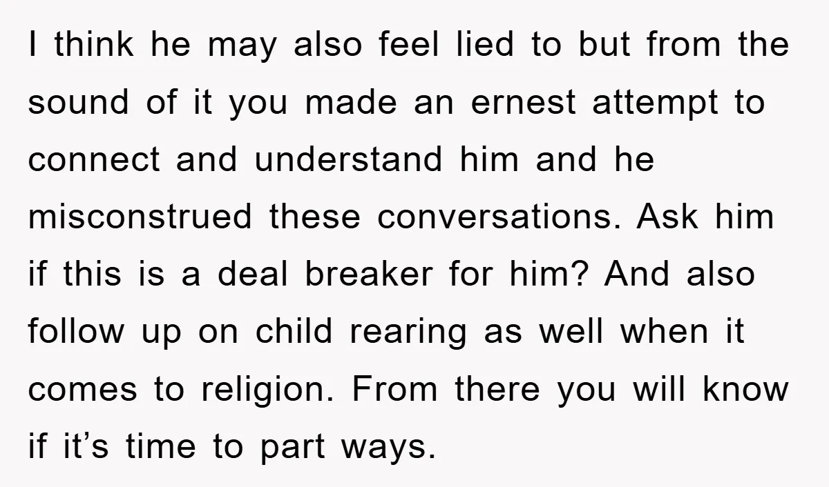 I think he may also feel lied to but from the sound of it you made an ernest attempt to connect and understand him and he misconstrued these conversations. Ask...