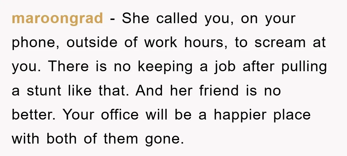 maroongrad − She called you, on your phone, outside of work hours, to scream at you. There is no keeping a job after pulling a stunt like that. And her...