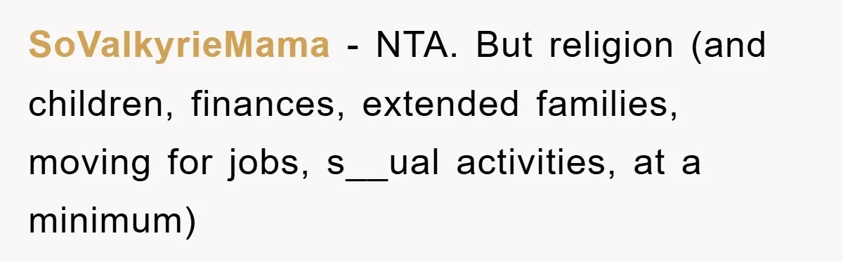 SoValkyrieMama − NTA. But religion (and children, finances, extended families, moving for jobs, s__ual activities, at a minimum)