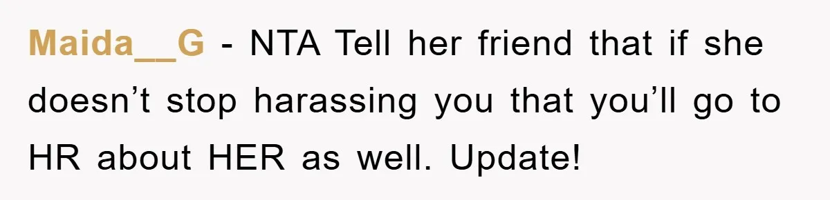 Maida__G − NTA Tell her friend that if she doesn’t stop harassing you that you’ll go to HR about HER as well. Update!