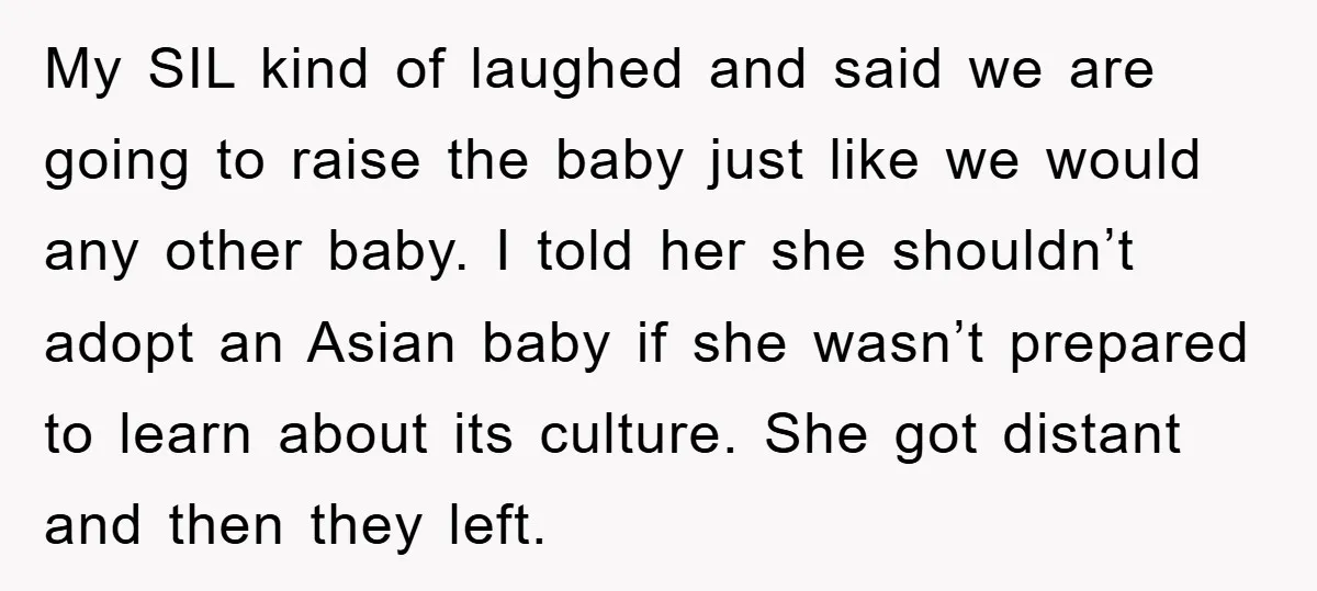 My SIL kind of laughed and said we are going to raise the baby just like we would any other baby. I told her she shouldn’t adopt an Asian baby...
