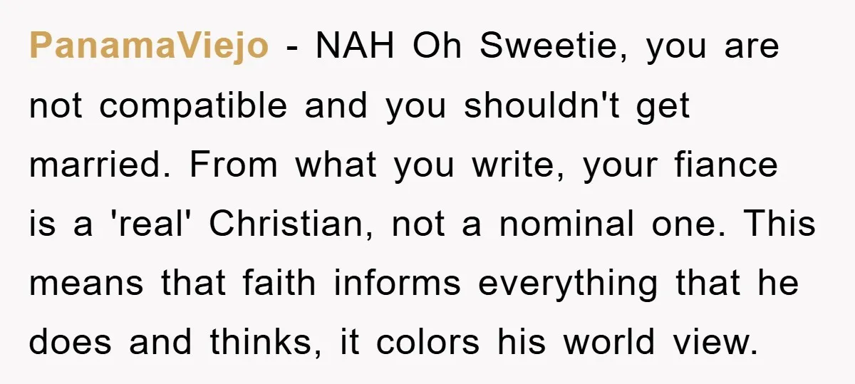 PanamaViejo − NAH Oh Sweetie, you are not compatible and you shouldn't get married. From what you write, your fiance is a 'real' Christian, not a nominal one. This means...