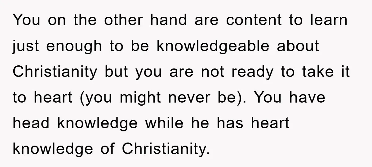 You on the other hand are content to learn just enough to be knowledgeable about Christianity but you are not ready to take it to heart (you might never be)....