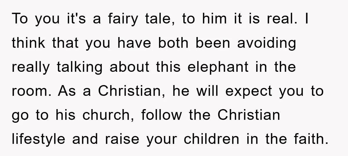 To you it's a fairy tale, to him it is real. I think that you have both been avoiding really talking about this elephant in the room. As a Christian,...