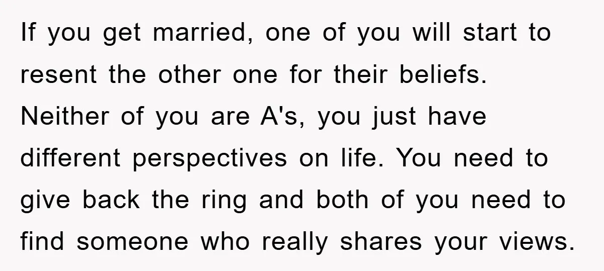 If you get married, one of you will start to resent the other one for their beliefs. Neither of you are A's, you just have different perspectives on life. You...