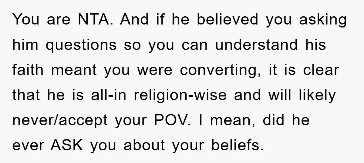 You are NTA. And if he believed you asking him questions so you can understand his faith meant you were converting, it is clear that he is all-in religion-wise and...