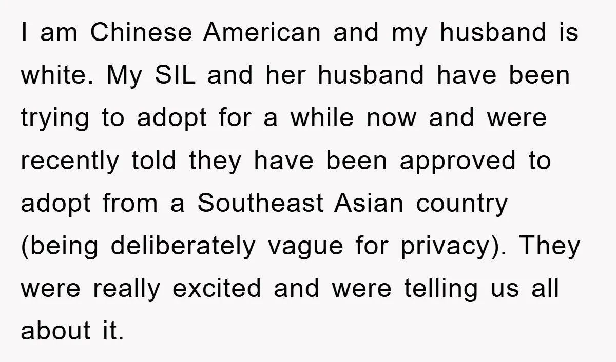 I am Chinese American and my husband is white. My SIL and her husband have been trying to adopt for a while now and were recently told they have been...