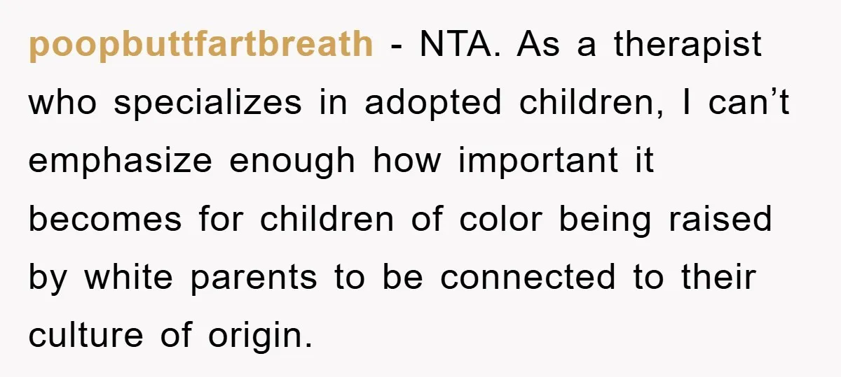 poopbuttfartbreath − NTA. As a therapist who specializes in adopted children, I can’t emphasize enough how important it becomes for children of color being raised by white parents to be...
