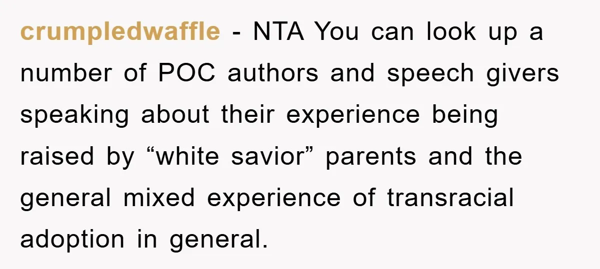 crumpledwaffle − NTA You can look up a number of POC authors and speech givers speaking about their experience being raised by “white savior” parents and the general mixed experience...