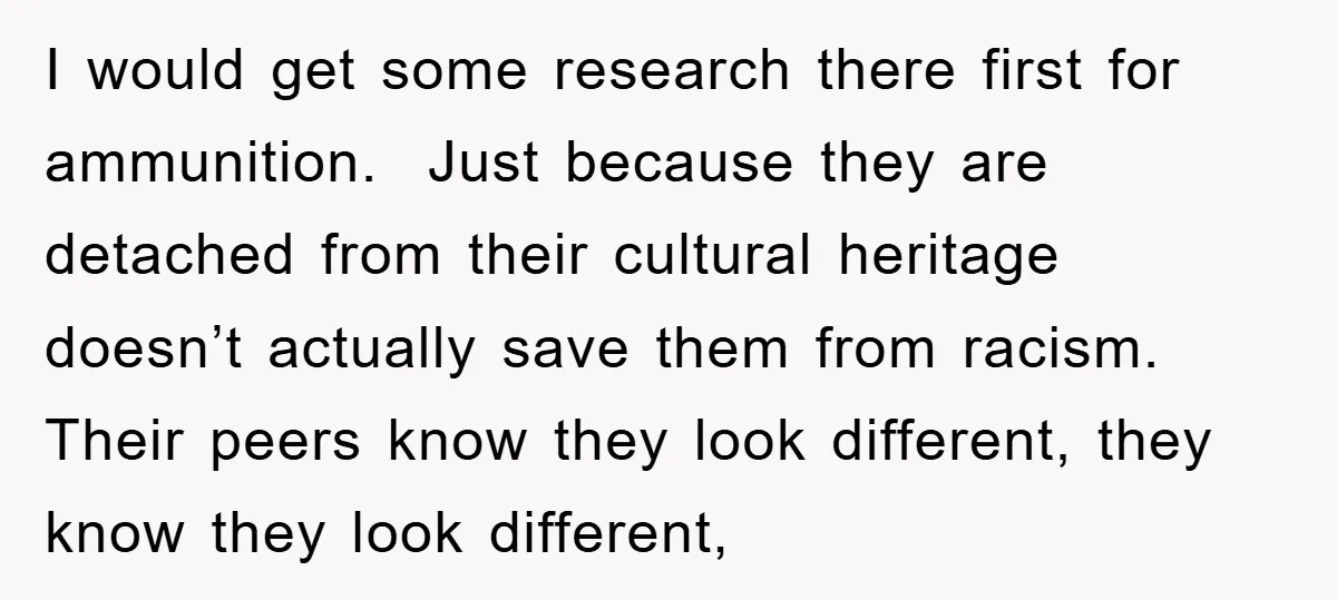 I would get some research there first for ammunition. Just because they are detached from their cultural heritage doesn’t actually save them from racism. Their peers know they look different,...