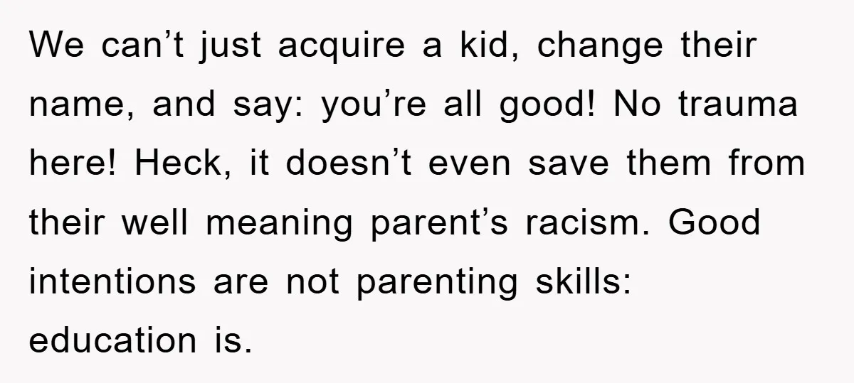 We can’t just acquire a kid, change their name, and say: you’re all good! No trauma here! Heck, it doesn’t even save them from their well meaning parent’s racism. Good...
