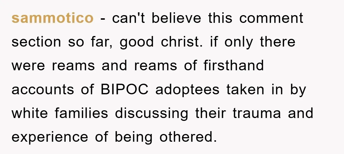 sammotico − can't believe this comment section so far, good christ. if only there were reams and reams of firsthand accounts of BIPOC adoptees taken in by white families discussing...