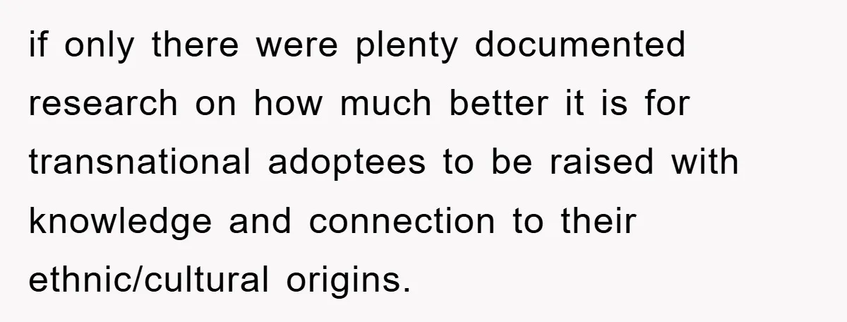 if only there were plenty documented research on how much better it is for transnational adoptees to be raised with knowledge and connection to their ethnic/cultural origins.