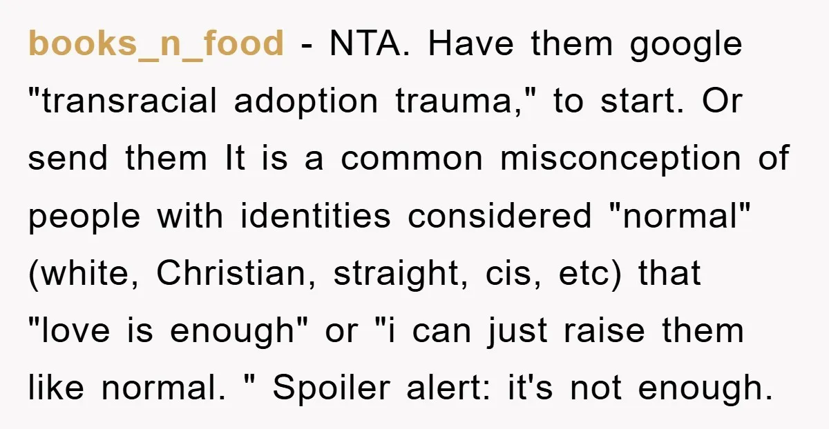 books_n_food − NTA. Have them google "transracial adoption trauma," to start. Or send them It is a common misconception of people with identities considered "normal" (white, Christian, straight, cis, etc)...