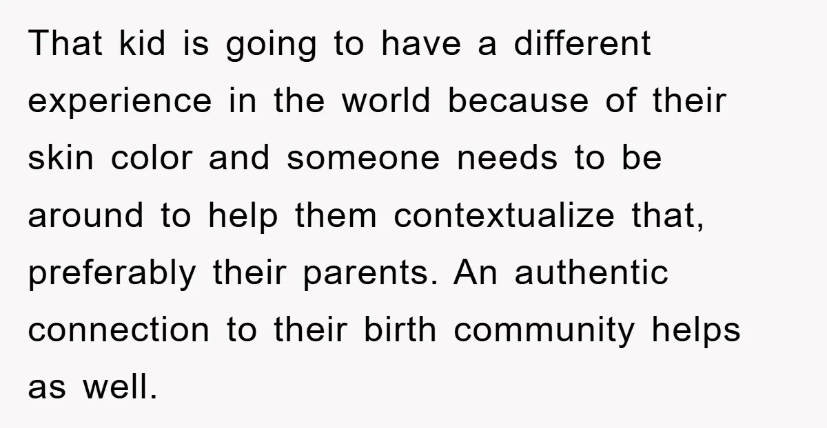 That kid is going to have a different experience in the world because of their skin color and someone needs to be around to help them contextualize that, preferably their...