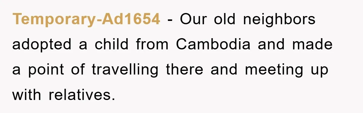 Temporary-Ad1654 − Our old neighbors adopted a child from Cambodia and made a point of travelling there and meeting up with relatives.