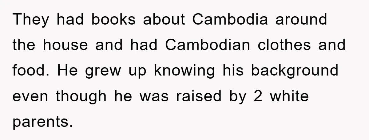 They had books about Cambodia around the house and had Cambodian clothes and food. He grew up knowing his background even though he was raised by 2 white parents.