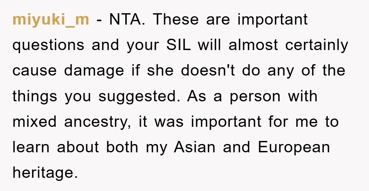 miyuki_m − NTA. These are important questions and your SIL will almost certainly cause damage if she doesn't do any of the things you suggested. As a person with mixed...