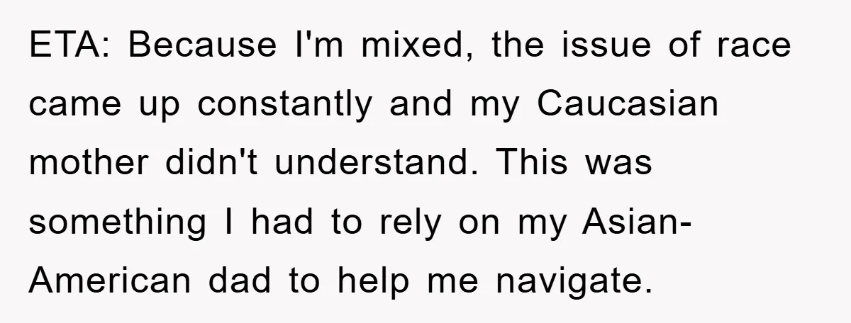 ETA: Because I'm mixed, the issue of race came up constantly and my Caucasian mother didn't understand. This was something I had to rely on my Asian-American dad to help...