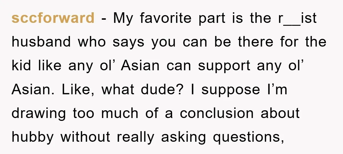 sccforward − My favorite part is the r__ist husband who says you can be there for the kid like any ol’ Asian can support any ol’ Asian. Like, what dude?...