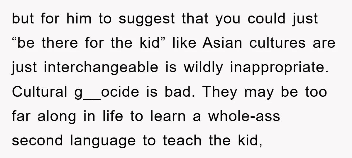 but for him to suggest that you could just “be there for the kid” like Asian cultures are just interchangeable is wildly inappropriate. Cultural g__ocide is bad. They may be...