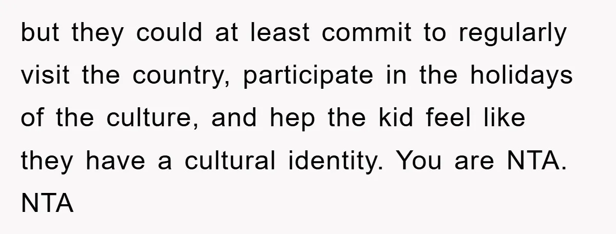 but they could at least commit to regularly visit the country, participate in the holidays of the culture, and hep the kid feel like they have a cultural identity. You...