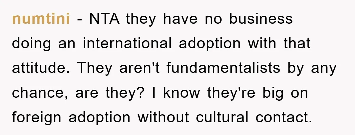 numtini − NTA they have no business doing an international adoption with that attitude. They aren't fundamentalists by any chance, are they? I know they're big on foreign adoption without...